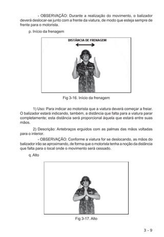 3 - 9
- OBSERVAÇÃO: Durante a realização do movimento, o balizador
deverá deslocar-se junto com a frente da viatura, de modo que esteja sempre de
frente para o motorista.
p. Início da frenagem
Fig 3-16. Início da frenagem
1) Uso: Para indicar ao motorista que a viatura deverá começar a freiar.
O balizador estará indicando, também, a distância que falta para a viatura parar
completamente; esta distância será proporcional àquela que estará entre suas
mãos.
2) Descrição: Antebraços erguidos com as palmas das mãos voltadas
para o interior.
- OBSERVAÇÃO: Conforme a viatura for se deslocando, as mãos do
balizador irão se aproximando, de forma que o motorista tenha a noção da distância
que falta para o local onde o movimento será cessado.
q. Alto
Fig 3-17. Alto
 