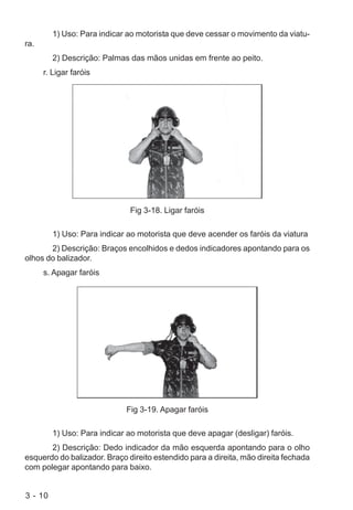 3 - 10
1) Uso: Para indicar ao motorista que deve cessar o movimento da viatu-
ra.
2) Descrição: Palmas das mãos unidas em frente ao peito.
r. Ligar faróis
Fig 3-18. Ligar faróis
1) Uso: Para indicar ao motorista que deve acender os faróis da viatura
2) Descrição: Braços encolhidos e dedos indicadores apontando para os
olhos do balizador.
s. Apagar faróis
Fig 3-19. Apagar faróis
1) Uso: Para indicar ao motorista que deve apagar (desligar) faróis.
2) Descrição: Dedo indicador da mão esquerda apontando para o olho
esquerdo do balizador. Braço direito estendido para a direita, mão direita fechada
com polegar apontando para baixo.
 