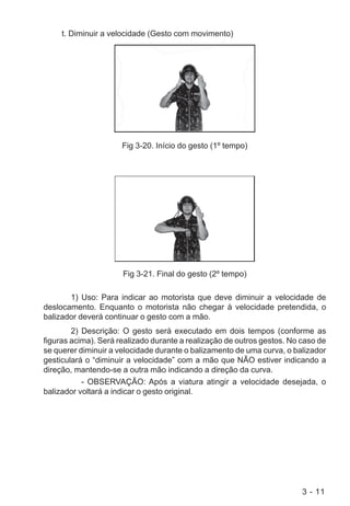 3 - 11
t. Diminuir a velocidade (Gesto com movimento)
Fig 3-20. Início do gesto (1º tempo)
Fig 3-21. Final do gesto (2º tempo)
1) Uso: Para indicar ao motorista que deve diminuir a velocidade de
deslocamento. Enquanto o motorista não chegar à velocidade pretendida, o
balizador deverá continuar o gesto com a mão.
2) Descrição: O gesto será executado em dois tempos (conforme as
figuras acima). Será realizado durante a realização de outros gestos. No caso de
se querer diminuir a velocidade durante o balizamento de uma curva, o balizador
gesticulará o “diminuir a velocidade” com a mão que NÃO estiver indicando a
direção, mantendo-se a outra mão indicando a direção da curva.
- OBSERVAÇÃO: Após a viatura atingir a velocidade desejada, o
balizador voltará a indicar o gesto original.
 