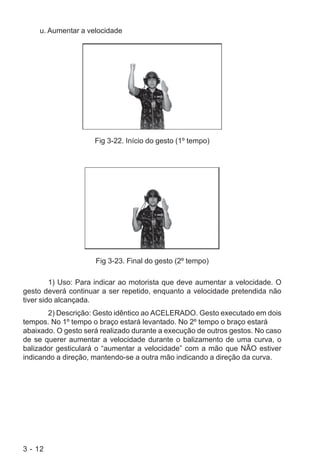 3 - 12
u. Aumentar a velocidade
Fig 3-22. Início do gesto (1º tempo)
Fig 3-23. Final do gesto (2º tempo)
1) Uso: Para indicar ao motorista que deve aumentar a velocidade. O
gesto deverá continuar a ser repetido, enquanto a velocidade pretendida não
tiver sido alcançada.
2) Descrição: Gesto idêntico ao ACELERADO. Gesto executado em dois
tempos. No 1º tempo o braço estará levantado. No 2º tempo o braço estará
abaixado. O gesto será realizado durante a execução de outros gestos. No caso
de se querer aumentar a velocidade durante o balizamento de uma curva, o
balizador gesticulará o “aumentar a velocidade” com a mão que NÃO estiver
indicando a direção, mantendo-se a outra mão indicando a direção da curva.
 