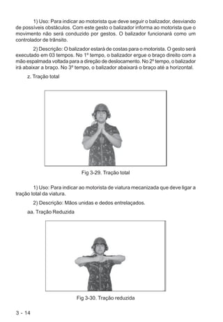 3 - 14
1) Uso: Para indicar ao motorista que deve seguir o balizador, desviando
de possíveis obstáculos. Com este gesto o balizador informa ao motorista que o
movimento não será conduzido por gestos. O balizador funcionará como um
controlador de trânsito.
2) Descrição: O balizador estará de costas para o motorista. O gesto será
executado em 03 tempos. No 1º tempo, o balizador ergue o braço direito com a
mão espalmada voltada para a direção de deslocamento. No 2º tempo, o balizador
irá abaixar a braço. No 3º tempo, o balizador abaixará o braço até a horizontal.
z. Tração total
Fig 3-29. Tração total
1) Uso: Para indicar ao motorista de viatura mecanizada que deve ligar a
tração total da viatura.
2) Descrição: Mãos unidas e dedos entrelaçados.
aa. Tração Reduzida
Fig 3-30. Tração reduzida
 