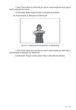 3 - 15
1) Uso: Para indicar ao motorista de viatura mecanizada que deve ligar a
tração reduzida da viatura.
2) Descrição: Mãos enganchadas e cotovelos levantados.
ab. Acionamento do Bloqueio do Diferencial
Fig 3-31. Acionamento do bloqueio do diferencial
1) Uso: Para indicar ao motorista de viatura mecanizada que deve ligar o
acionamento do bloqueio do diferencial
2) Descrição: Braços unidos pelas mãos e cotovelos levantados.
 