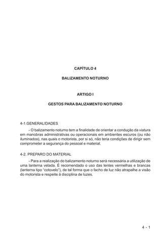 4 - 1
CAPÍTULO 4
BALIZAMENTO NOTURNO
ARTIGO I
GESTOS PARA BALIZAMENTO NOTURNO
4-1.GENERALIDADES
- O balizamento noturno tem a finalidade de orientar a condução da viatura
em manobras administrativas ou operacionais em ambientes escuros (ou não
iluminados), nas quais o motorista, por si só, não teria condições de dirigir sem
comprometer a segurança do pessoal e material.
4-2. PREPARO DO MATERIAL
- Para a realização do balizamento noturno será necessária a utilização de
uma lanterna velada. É recomendado o uso das lentes vermelhas e brancas
(lanterna tipo “cotovelo”), de tal forma que o facho de luz não atrapalhe a visão
do motorista e respeite à disciplina de luzes.
 