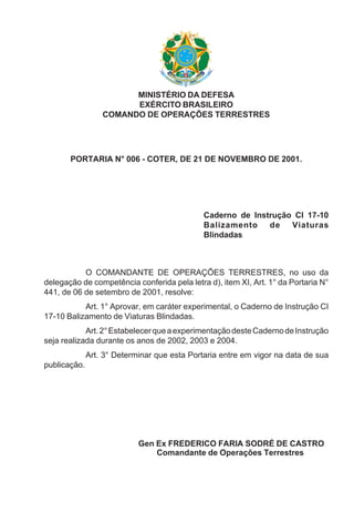 MINISTÉRIO DA DEFESA
EXÉRCITO BRASILEIRO
COMANDO DE OPERAÇÕES TERRESTRES
PORTARIA N° 006 - COTER, DE 21 DE NOVEMBRO DE 2001.
Caderno de Instrução CI 17-10
Balizamento de Viaturas
Blindadas
O COMANDANTE DE OPERAÇÕES TERRESTRES, no uso da
delegação de competência conferida pela letra d), item XI, Art. 1° da Portaria N°
441, de 06 de setembro de 2001, resolve:
Art. 1° Aprovar, em caráter experimental, o Caderno de Instrução CI
17-10 Balizamento de Viaturas Blindadas.
Art.2°EstabelecerqueaexperimentaçãodesteCadernodeInstrução
seja realizada durante os anos de 2002, 2003 e 2004.
Art. 3° Determinar que esta Portaria entre em vigor na data de sua
publicação.
Gen Ex FREDERICO FARIA SODRÉ DE CASTRO
Comandante de Operações Terrestres
 