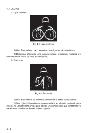4 - 2
4-3. GESTOS
a. Ligar motores
Fig 4-1. Ligar motores
1) Uso: Para indicar que o motorista deve ligar o motor da viatura.
2) Descrição: Utilizando uma lanterna velada, o balizador realizará um
movimento em forma de “oito” na horizontal.
b. Em frente
Fig 4-2. Em frente
1) Uso: Para indicar ao motorista que deve ir à frente com a viatura.
2) Descrição: Utilizando uma lanterna velada, o balizador realizará movi-
mentos na vertical (para cima e para baixo). Enquanto quiser que o motorista vá
para frente, o balizador deverá manter o gesto.
 