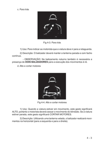4 - 3
c. Para trás
Fig 4-3. Para trás
1) Uso: Para indicar ao motorista que a viatura deve ir para a retaguarda.
2) Descrição: O balizador deverá manter a lanterna parada e com facho
contínuo.
- OBSERVAÇÃO: No balizamento noturno também é necessária a
presença de DOIS BALIZADORES para a execução dos movimentos à ré.
d. Alto e cortar motores
Fig 4-4. Alto e cortar motores
1) Uso: Quando a viatura estiver em movimento, este gesto significará
ALTO, portanto o motorista deverá cessar o movimento do blindado. Se a viatura
estiver parada, este gesto significará CORTAR MOTORES.
2) Descrição: Utilizando uma lanterna velada, o balizador realizará movi-
mentos na horizontal (para a esquerda e para a direita).
 