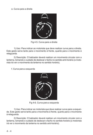 4 - 4
e. Curva para a direita
Fig 4-5. Curva para a direita
1) Uso: Para indicar ao motorista que deve realizar curva para a direita.
Este gesto serve tanto para o movimento à frente, quanto para o movimento à
retaguarda.
2) Descrição: O balizador deverá realizar um movimento circular com a
lanterna, tomando o cuidado de deslocar o facho no sentido anti-horário (o moto-
rista irá ver o movimento da lanterna no sentido horário).
f. Curva para a esquerda
Fig 4-6. Curva para a esquerda
1) Uso: Para indicar ao motorista que deve realizar curva para a esquer-
da. Este gesto serve tanto para o movimento à frente, quanto para o movimento
à retaguarda.
2) Descrição: O balizador deverá realizar um movimento circular com a
lanterna, tomando o cuidado de deslocar o facho no sentido horário (o motorista
irá ver o movimento da lanterna no sentido anti-horário).
 