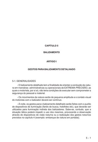 5 - 1
CAPÍTULO 5
BALIZAMENTO
ARTIGO I
GESTOS PARA BALIZAMENTO DETALHADO
5-1. GENERALIDADES
- O balizamento detalhado tem a finalidade de orientar a condução da viatu-
ra em manobras administrativas ou operacionais de EXTREMA PRECISÃO, as
quais o motorista, por si só, não teria condições de executar sem comprometer a
segurança do pessoal e material.
- Os movimentos da viatura serão de pequena amplitude e o contato visual
do motorista com o balizador deverá ser contínuo.
- À noite, os gestos para o balizamento detalhado serão feitos com o auxílio
de dispositivos de iluminação (faróis de busca, holofotes etc), que deverão ser
utilizados para iluminação indireta dos balizadores. Sabe-se, contudo, que a
situação tática poderá impedir o uso dos mesmos, provocando a observação
através de dispositivos de visão noturna ou a realização dos gestos noturnos
previstos no capítulo 4 (exemplo: embarque de viatura em portada).
 
