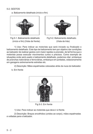 5 - 2
5-2. GESTOS
a. Balizamento detalhado (início e fim)
Fig 5-1. Balizamento detalhado Fig 5-2. Balizamento detalhado
(início e fim) (Vista de frente) (Vista de trás)
1) Uso: Para indicar ao motorista que será iniciado ou finalizado o
balizamento detalhado. Este tipo de balizamento tem por objetivo dar condições
ao balizador de realizar gestos com maior rapidez e precisão, de tal forma que o
motorista possa executar movimentos curtos e precisos. Como exemplo de
situações onde será usado o balizamento detalhado, podemos citar: embarque
de pranchas rodoviárias e ferroviárias, embarque em portadas, estacionamento
em garagens extremamente estreitas etc.
2) Descrição: Mãos espalmadas colocadas atrás da nuca do balizador.
b. Em frente
Fig 5-3. Em frente
1) Uso: Para indicar ao motorista que deve ir à frente.
2) Descrição: Braços encolhidos (unidos ao corpo), mãos espalmadas
e voltadas para o balizador.
 
