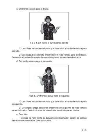 5 - 3
c. Em frente e curva para a direita
Fig 5-4. Em frente e curva para a direita
1) Uso: Para indicar ao motorista que deve virar a frente da viatura para
a direita.
2) Descrição: Braço direito encolhido com mão voltada para o balizador.
Dedo indicador da mão esquerda estendido para a esquerda do balizador.
d. Em frente e curva para a esquerda
Fig 5-5. Em frente e curva para a esquerda
1) Uso: Para indicar ao motorista que deve virar a frente da viatura para
a esquerda.
2) Descrição: Braço esquerdo encolhido com a palma da mão voltada
para o balizador. Dedo indicador da mão direita estendido para a direita.
e. Para trás
- Idêntico ao “Em frente do balizamento detalhado”, porém as palmas
das mãos serão voltadas para o motorista.
 