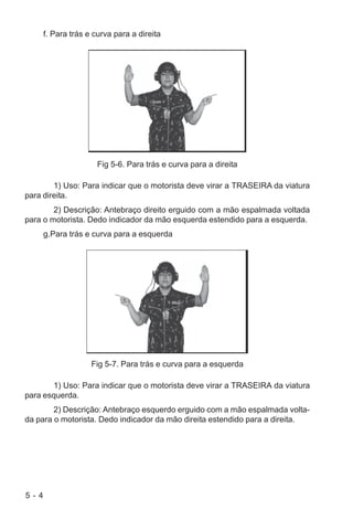 5 - 4
f. Para trás e curva para a direita
Fig 5-6. Para trás e curva para a direita
1) Uso: Para indicar que o motorista deve virar a TRASEIRA da viatura
para direita.
2) Descrição: Antebraço direito erguido com a mão espalmada voltada
para o motorista. Dedo indicador da mão esquerda estendido para a esquerda.
g.Para trás e curva para a esquerda
Fig 5-7. Para trás e curva para a esquerda
1) Uso: Para indicar que o motorista deve virar a TRASEIRA da viatura
para esquerda.
2) Descrição: Antebraço esquerdo erguido com a mão espalmada volta-
da para o motorista. Dedo indicador da mão direita estendido para a direita.
 
