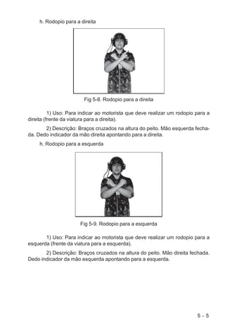 5 - 5
h. Rodopio para a direita
Fig 5-8. Rodopio para a direita
1) Uso: Para indicar ao motorista que deve realizar um rodopio para a
direita (frente da viatura para a direita).
2) Descrição: Braços cruzados na altura do peito. Mão esquerda fecha-
da. Dedo indicador da mão direita apontando para a direita.
h. Rodopio para a esquerda
Fig 5-9. Rodopio para a esquerda
1) Uso: Para indicar ao motorista que deve realizar um rodopio para a
esquerda (frente da viatura para a esquerda).
2) Descrição: Braços cruzados na altura do peito. Mão direita fechada.
Dedo indicador da mão esquerda apontando para a esquerda.
 