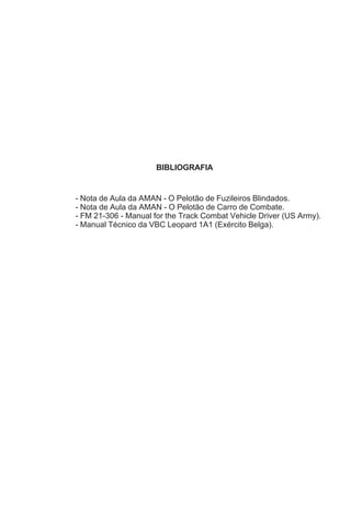 BIBLIOGRAFIA
- Nota de Aula da AMAN - O Pelotão de Fuzileiros Blindados.
- Nota de Aula da AMAN - O Pelotão de Carro de Combate.
- FM 21-306 - Manual for the Track Combat Vehicle Driver (US Army).
- Manual Técnico da VBC Leopard 1A1 (Exército Belga).
 