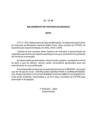 CI - 17-10
BALIZAMENTO DE VIATURAS BLINDADAS
NOTA
OCI17-10/5-BalizamentodeViaturasBlindadas-foielaboradopeloCentro
de Instrução de Blindados General Walter Pires. Após revisão do COTER, foi
expedido para experimentação em 2002, 2003 e 2004.
Solicita-se aos usuários deste Caderno de Instrução a apresentação de
sugestõesquetenhamporobjetivoaperfeiçoá-loouque sedestinemàsupressão
de eventuais incorreções.
Asobservaçõesapresentadas,mencionandoapágina,oparágrafoealinha
do texto a que se referem, devem conter comentários apropriados para seu
entendimento ou sua justificação.
A correspondência deve ser enviada diretamente ao CIBldGWP, de acordo
com Art 78 das IG 10-42 – INSTRUÇÕES GERAIS PARA A CORRESPONDÊN-
CIA, PUBLICAÇÕES E OS ATOS NORMATIVOS NO ÂMBITO DO EXÉRCITO,
onde serão avaliadas, respondidas e, se for o caso, remetidas ao COTER para
aprovação e divulgação.
1ª EDIÇÃO – 2002
Experimental
 