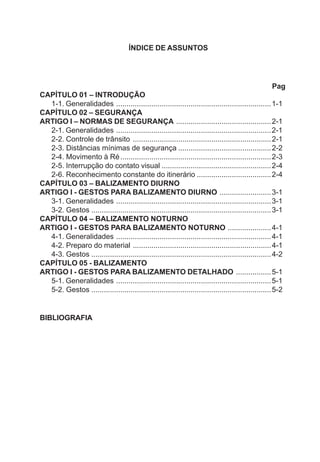 ÍNDICE DE ASSUNTOS
Pag
CAPÍTULO 01 – INTRODUÇÃO
1-1. Generalidades ...........................................................................1-1
CAPÍTULO 02 – SEGURANÇA
ARTIGO I – NORMAS DE SEGURANÇA ..............................................2-1
2-1. Generalidades ...........................................................................2-1
2-2. Controle de trânsito ...................................................................2-1
2-3. Distâncias mínimas de segurança .............................................2-2
2-4. Movimento à Ré.........................................................................2-3
2-5. Interrupção do contato visual .....................................................2-4
2-6. Reconhecimento constante do itinerário ....................................2-4
CAPÍTULO 03 – BALIZAMENTO DIURNO
ARTIGO I - GESTOS PARA BALIZAMENTO DIURNO .........................3-1
3-1. Generalidades ...........................................................................3-1
3-2. Gestos .......................................................................................3-1
CAPÍTULO 04 – BALIZAMENTO NOTURNO
ARTIGO I - GESTOS PARA BALIZAMENTO NOTURNO .....................4-1
4-1. Generalidades ...........................................................................4-1
4-2. Preparo do material ...................................................................4-1
4-3. Gestos .......................................................................................4-2
CAPÍTULO 05 - BALIZAMENTO
ARTIGO I - GESTOS PARA BALIZAMENTO DETALHADO .................5-1
5-1. Generalidades ...........................................................................5-1
5-2. Gestos .......................................................................................5-2
BIBLIOGRAFIA
 