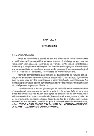 1 - 1
CAPÍTULO 1
INTRODUÇÃO
1-1. GENERALIDADES
- Antes de ser iniciado o estudo do assunto em questão, torna-se de capital
importância a ratificação da idéia de que as viaturas blindadas possuem caracte-
rísticas técnicas bastante peculiares, que devem ser conhecidas e consideradas
por todos que as operam e empregam. Tais características agregam aos blindados
grande capacidade de combate, porém pode transformá-las em considerável
fonte de incidentes e acidentes, se utilizados de maneira imprópria.
- Além da demonstração das técnicas de balizamento de viaturas blinda-
das, espera-se que os assuntos contidos neste caderno de instrução signifiquem
mais do que uma simples identificação e padronização de procedimentos. As
técnicas apresentadas devem ser encaradas como ferramentas necessárias ao
uso inteligente e seguro dos blindados.
- O conhecimento e a execução dos gestos descritos neste documento são
obrigatórios a todos que venham a utilizar este tipo de viatura. Não só as tropas
blindadas e mecanizadas devem estar aptas ao balizamento de blindados, mas
todos os que tenham a responsabilidade de estacioná-los em garagens, orientá-
los no movimento em locais críticos, desembarcá-los de pranchas rodoviárias,
embarcá-los em portadas, prepará-los para o transporte marítimo e ferroviário,
enfim, TODOS AQUELES QUE TRABALHAM OU, MOMENTANEAMENTE,
ESTEJAM TRABALHANDO COM BLINDADOS.
 