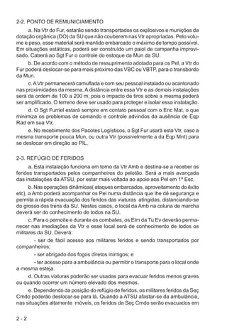 2 - 2
2-2. PONTO DE REMUNICIAMENTO
a. Na Vtr do Fur, estarão sendo transportados os explosivos e munições da
dotação orgânica (DO) da SU que não couberem nas Vtr apropriadas. Pelo volu-
me e peso, esse material será mantido embarcado o máximo de tempo possível.
Em situações estáticas, poderá ser construído um paiol de campanha improvi-
sado. Caberá ao Sgt Fur o controle do estoque da Mun da SU.
b. De acordo com o método de ressuprimento adotado para os Pel, a Vtr do
Fur poderá deslocar-se para mais próximo das VBC ou VBTP, para o transbordo
da Mun.
c.AVtr permanecerá camuflada e com seu pessoal instalado ou acantonado
nas proximidades da mesma. A distância entre essa Vtr e as demais instalações
será da ordem de 100 a 200 m, pois o impacto de tiros sobre a mesma poderá
ser amplificado. O terreno deve ser usado para proteger e isolar essa instalação.
d. O Sgt Furriel estará sempre em contato pessoal com o Enc Mat, o que
minimiza os problemas de comando e controle advindos da ausência de Eqp
Rad em sua Vtr.
e. No recebimento dos Pacotes Logísticos, o Sgt Fur usará esta Vtr, caso a
mesma transporte pouca Mun, ou outra Vtr (possivelmente a da Eqp Mnt) para
se deslocar em direção ao PIL.
2-3. REFÚGIO DE FERIDOS
a. Esta instalação funciona em torno da Vtr Amb e destina-se a receber os
feridos transportados pelos companheiros do pelotão. Será a mais avançada
das instalações da ATSU, por estar mais voltada ao apoio aos Pel em 1º Esc.
b. Nas operações dinâmicas( ataques embarcados, aproveitamento do êxito
etc), a Amb poderá acompanhar os Pel numa distância que lhe dê segurança e
permita a rápida evacuação dos feridos das viaturas atingidas, distanciando-se
do grosso dos trens da SU. Nestes casos, o local da Amb na coluna de marcha
deverá ser do conhecimento de todos na SU.
c. Para o pernoite e durante os combates, os Elm da Tu Ev deverão perma-
necer nas imediações da Vtr e esse local será de conhecimento de todos os
militares da SU. Deverá:
- ser de fácil acesso aos militares feridos e sendo transportados por
companheiros;
- ser abrigado dos fogos diretos inimigos; e
- ter acesso para a ambulância ou permitir o transporte para o local onde
a mesma esteja.
d. Outras viaturas poderão ser usadas para evacuar feridos menos graves
ou quando ocorrer um número elevado dos mesmos.
e. Dependendo da posição do refúgio de feridos, os militares feridos da Seç
Cmdo poderão deslocar-se para lá. Quando a ATSU afastar-se da ambulância,
nas situações altamente móveis, os feridos da Seç Cmdo serão evacuados em
 