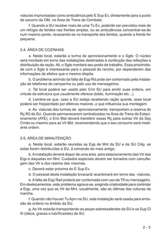 2 - 3
viaturas improvisadas como ambulância pelo E Sup Ev, diretamente para o posto
de socorro da OM, na Área de Trens de Combate.
f. Quando a SU receber mais de uma Tu Ev, poderão ser previstos mais de
um refúgio de feridos nas frentes amplas, ou as ambulâncias concentrar-se-ão
num mesmo ponto, revezando-se no transporte dos feridos, quando a frente for
pequena.
2-4. ÁREA DE COZINHAS
a. Neste local, estarão a turma de aprovisionamento e o Sgte. O núcleo
será montado em torno das instalações destinadas à confecção das refeições e
distribuição de ração.Ali, o Sgte montará seu posto de trabalho. Essa proximida-
de com o Sgte é interessante para o pessoal do rancho, por dependerem das
informações de efetivo que o mesmo dispõe.
b. O problema advindo da falta de Eqp Rd pode ser contornado pela instala-
ção de telefones de campanha ou pelo uso de mensageiros.
c. Tal local poderá ser usado pelo Cmt SU para emitir suas ordens, em
virtude da estrutura que usualmente oferece (toldo, iluminação etc...).
d. Lembre-se que, caso a SU esteja recebendo ração quente, esse local
poderá ser freqüentado por efetivos maiores ,o que influencia sua montagem.
e. As viaturas das turmas de aprovisionamento transportam a reserva de
Rç R2 da SU. Quando permanecerem centralizadas na Área de Trens de Estaci-
onamento (ATE), o Enc Mat deverá transferir essas Rç para outras Vtr da Seç
Cmdo ou mesmo para as Vtr Bld, recomendando que o seu consumo será medi-
ante ordem.
2-5. ÁREA DE MANUTENÇÃO
a. Neste local, estarão reunidas as Eqp de Mnt da SU e da SU CAp, se
estas forem distribuídas à SU, à comando do mais antigo.
b. Ainstalação deverá dispor de uma área para estacionamento das Vtr das
Eqp e daquelas em Mnt. Cuidados especiais devem ser tomados com camufla-
gem das Vtr e dos rastros das mesmas.
c. Deverá estar próxima do E Sup Ev.
d. O pessoal desta instalação bivacará/ acantonará em torno das viaturas.
e.A falta de Eqp Rad poderá ser contornada com uso de Tlf ou mensageiro.
Em deslocamentos, este problema agrava-se, exigindo criatividade para controlar
a Eqp, uma vez que as Vtr da Mnt, usualmente, são as últimas das colunas de
marcha.
f. Quando não houver Tu Aprv na SU, esta instalação será usada para emis-
são de ordens no âmbito da SU.
g. As Vtr estarão transportando as peças sobressalentes da SU e os Sup Cl
III (óleos, graxas e lubrificantes) da SU.
 