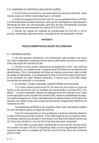 2 - 4
2-6. COMANDO E CONTROLE DAS INSTALAÇÕES
a. A Seç Cmdo é numerosa e com elementos de naturezas diversas. Cada
núcleo possui um militar mais antigo que o controlará.
b. Afalta de equipamentos de Com nas Vtr, que usualmente ficam naATSU,
é minimizada pelos contatos pessoais, pelo uso de mensageiros e pela pequena
dimensão da área. As comunicações para fora da Seç normalmente contarão
com os meios de comunicações da viatura do S Cmt SU.
c. Devem ser usadas as medidas de coordenação do Cmt SU e, se for
preciso, estipuladas algumas outras, principalmente nas operações móveis.
ARTIGO II
DESLOCAMENTOS DA SEÇÃO DE COMANDO
2-7. GENERALIDADES
a. Um dos grandes problemas a ser enfrentado, para prestar o Ap Log à
SU, será a realização de deslocamentos com os elementos dos trens no mesmo
ritmo das peças de manobra da SU.
b. Os trens da SU podem deslocar-se enquadrados na SU, nas marchas
administrativas, ou isoladamente, enquanto seus Pel deslocam-se taticamente
desdobrados. Daí a necessidade de todas as viaturas possuírem rádio e carta
da região de operações, e os integrantes da Seç Cmdo terem total conhecimen-
to da operação em vigor. Nessas situações, é comum que o Enc Mat esteja
incumbido de comandar o movimento.
c. As medidas, a seguir sugeridas, poderão facilitar essa atividade.
1) O maior número possível de Ch Vtr deve ter uma carta ou croqui do
terreno a ser percorrido com as medidas de coordenação e controle (PCt, LCt,
RDstn ...) a serem atingidas. Apesar do deslocamento ser realizado com a Seç
Cmdo agrupada numa unidade de marcha (UM), existe a possibilidade de algu-
ma viatura desgarrar-se. Todo o planejamento do deslocamento da SU deve ser
lançado nas cartas/ croqui para evitar que elementos desgarrados interfiram na
manobra dos Pel.
2) A dispersão da UM deve ser mantida a todo custo; ela também poderá
ser alvo de ataque aéreo ou fogos de artilharia.
3) As Vtr mais pesadas ou com problemas mecânicos deverão deslocar
o mais à frente possível do comboio. O Enc Mat deslocar-se-á a testa ou próxi-
mo dessas viaturas que atrasam o movimento, com Eqp Com disponível em sua
Vtr. Uma boa solução é o uso da Vtr do Gp Sup para esse transporte.
4) O Enc Mat, quando estiver conduzindo os trens de SU, deverá entrar
em contato com seu Cmt SU na freqüência rádio e com a regularidade determi-
nada por este último; a posição do Cmt SU e do S Cmt SU deve ser conhecida
pelo Enc Mat.
 