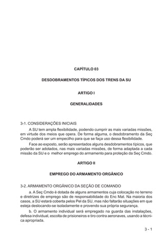 3 - 1
CAPÍTULO 03
DESDOBRAMENTOS TÍPICOS DOS TRENS DA SU
ARTIGO I
GENERALIDADES
3-1. CONSIDERAÇÕES INICIAIS
A SU tem ampla flexibilidade, podendo cumprir as mais variadas missões,
em virtude dos meios que opera. De forma alguma, o desdobramento da Seç
Cmdo poderá ser um empecilho para que se faça uso dessa flexibilidade.
Face ao exposto, serão apresentados alguns desdobramentos típicos, que
poderão ser adotados, nas mais variadas missões, de forma adaptada a cada
missão da SU e o melhor emprego do armamento para proteção da Seç Cmdo.
ARTIGO II
EMPREGO DO ARMAMENTO ORGÂNICO
3-2. ARMAMENTO ORGÂNICO DA SEÇÃO DE COMANDO
a. A Seç Cmdo é dotada de alguns armamentos cuja colocação no terreno
e diretrizes de emprego são de responsabilidade do Enc Mat. Na maioria dos
casos, a SU estará coberta pelos Pel da SU, mas não faltarão situações em que
esteja deslocando-se isoladamente e provendo sua própria segurança.
b. O armamento individual será empregado na guarda das instalações,
defesa individual, escolta de prisioneiros e tiro contra aeronaves, usando a técni-
ca apropriada.
 