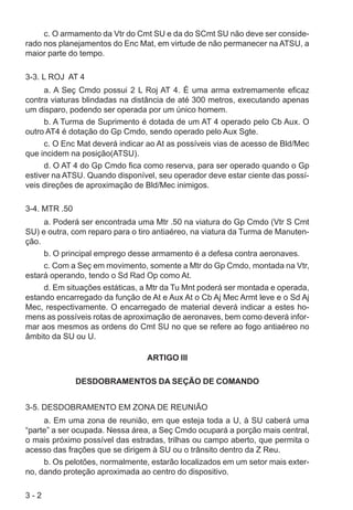 3 - 2
c. O armamento da Vtr do Cmt SU e da do SCmt SU não deve ser conside-
rado nos planejamentos do Enc Mat, em virtude de não permanecer na ATSU, a
maior parte do tempo.
3-3. L ROJ AT 4
a. A Seç Cmdo possui 2 L Roj AT 4. É uma arma extremamente eficaz
contra viaturas blindadas na distância de até 300 metros, executando apenas
um disparo, podendo ser operada por um único homem.
b. A Turma de Suprimento é dotada de um AT 4 operado pelo Cb Aux. O
outro AT4 é dotação do Gp Cmdo, sendo operado pelo Aux Sgte.
c. O Enc Mat deverá indicar ao At as possíveis vias de acesso de Bld/Mec
que incidem na posição(ATSU).
d. O AT 4 do Gp Cmdo fica como reserva, para ser operado quando o Gp
estiver na ATSU. Quando disponível, seu operador deve estar ciente das possí-
veis direções de aproximação de Bld/Mec inimigos.
3-4. MTR .50
a. Poderá ser encontrada uma Mtr .50 na viatura do Gp Cmdo (Vtr S Cmt
SU) e outra, com reparo para o tiro antiaéreo, na viatura da Turma de Manuten-
ção.
b. O principal emprego desse armamento é a defesa contra aeronaves.
c. Com a Seç em movimento, somente a Mtr do Gp Cmdo, montada na Vtr,
estará operando, tendo o Sd Rad Op como At.
d. Em situações estáticas, a Mtr da Tu Mnt poderá ser montada e operada,
estando encarregado da função de At e Aux At o Cb Aj Mec Armt leve e o Sd Aj
Mec, respectivamente. O encarregado de material deverá indicar a estes ho-
mens as possíveis rotas de aproximação de aeronaves, bem como deverá infor-
mar aos mesmos as ordens do Cmt SU no que se refere ao fogo antiaéreo no
âmbito da SU ou U.
ARTIGO III
DESDOBRAMENTOS DA SEÇÃO DE COMANDO
3-5. DESDOBRAMENTO EM ZONA DE REUNIÃO
a. Em uma zona de reunião, em que esteja toda a U, à SU caberá uma
“parte” a ser ocupada. Nessa área, a Seç Cmdo ocupará a porção mais central,
o mais próximo possível das estradas, trilhas ou campo aberto, que permita o
acesso das frações que se dirigem à SU ou o trânsito dentro da Z Reu.
b. Os pelotões, normalmente, estarão localizados em um setor mais exter-
no, dando proteção aproximada ao centro do dispositivo.
 
