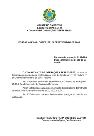 MINISTÉRIO DA DEFESA
EXÉRCITO BRASILEIRO
COMANDO DE OPERAÇÕES TERRESTRES
PORTARIA N° 005 - COTER, DE 21 DE NOVEMBRO DE 2001.
Caderno de Instrução CI 17-10-4
Desdobramento da Seção de Co-
mando
O COMANDANTE DE OPERAÇÕES TERRESTRES, no uso da
delegação de competência conferida pela letra d), item XI, Art. 1° da Portaria N°
441, de 06 de setembro de 2001, resolve:
Art. 1° Aprovar, em caráter experimental, o Caderno de Instrução CI
17-10-4 Desdobramento da Seção de Comando.
Art.2°EstabelecerqueaexperimentaçãodesteCadernodeInstrução
seja realizada durante os anos de 2002, 2003 e 2004.
Art. 3° Determinar que esta Portaria entre em vigor na data de sua
publicação.
Gen Ex FREDERICO FARIA SODRÉ DE CASTRO
Comandante de Operações Terrestres
 