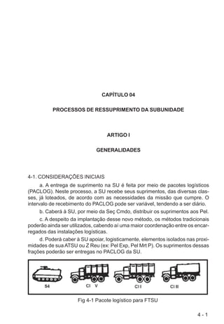 4 - 1
CAPÍTULO 04
PROCESSOS DE RESSUPRIMENTO DA SUBUNIDADE
ARTIGO I
GENERALIDADES
4-1. CONSIDERAÇÕES INICIAIS
a. A entrega de suprimento na SU é feita por meio de pacotes logísticos
(PACLOG). Neste processo, a SU recebe seus suprimentos, das diversas clas-
ses, já loteados, de acordo com as necessidades da missão que cumpre. O
intervalo de recebimento do PACLOG pode ser variável, tendendo a ser diário.
b. Caberá à SU, por meio da Seç Cmdo, distribuir os suprimentos aos Pel.
c. A despeito da implantação desse novo método, os métodos tradicionais
poderão ainda ser utilizados, cabendo aí uma maior coordenação entre os encar-
regados das instalações logísticas.
d. Poderá caber à SU apoiar, logisticamente, elementos isolados nas proxi-
midades de sua ATSU ou Z Reu (ex: Pel Exp, Pel Mrt P). Os suprimentos dessas
frações poderão ser entregas no PACLOG da SU.
Fig 4-1 Pacote logístico para FTSU
 