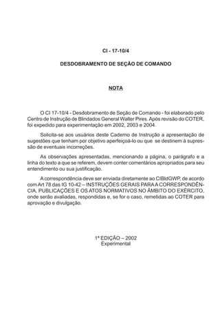 CI - 17-10/4
DESDOBRAMENTO DE SEÇÃO DE COMANDO
NOTA
O CI 17-10/4 - Desdobramento de Seção de Comando - foi elaborado pelo
Centro de Instrução de Blindados General Walter Pires.Após revisão do COTER,
foi expedido para experimentação em 2002, 2003 e 2004.
Solicita-se aos usuários deste Caderno de Instrução a apresentação de
sugestões que tenham por objetivo aperfeiçoá-lo ou que se destinem à supres-
são de eventuais incorreções.
As observações apresentadas, mencionando a página, o parágrafo e a
linha do texto a que se referem, devem conter comentários apropriados para seu
entendimento ou sua justificação.
A correspondência deve ser enviada diretamente ao CIBldGWP, de acordo
com Art 78 das IG 10-42 – INSTRUÇÕES GERAIS PARAA CORRESPONDÊN-
CIA, PUBLICAÇÕES E OS ATOS NORMATIVOS NO ÂMBITO DO EXÉRCITO,
onde serão avaliadas, respondidas e, se for o caso, remetidas ao COTER para
aprovação e divulgação.
1ª EDIÇÃO – 2002
Experimental
 