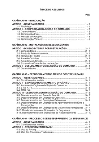 ÍNDICE DE ASSUNTOS
Pag
CAPÍTULO 01 – INTRODUÇÃO
ARTIGO I - GENERALIDADES................................................................1 - 1
1-1. Finalidade ...................................................................................1 - 1
ARTIGO II - COMPOSIÇÃO DA SEÇÃO DE COMANDO .......................1 - 2
1-2. Generalidades ............................................................................1 - 2
1-3. Composição Fixa ........................................................................1 - 2
1-4. Missões dos Grupos ...................................................................1 - 3
1-5. Composição Variável ..................................................................1 - 5
CAPÍTULO 02 – INSTALAÇÕES E DESLOCAMENTOS
ARTIGO I - DIVISÃO INTERNA POR INSTALAÇÕES ............................2 - 1
2-1. Generalidades ............................................................................2 - 1
2-2. Ponto de Remuniciamento..........................................................2 - 2
2-3. Refúgio de Feridos .....................................................................2 - 2
2-4. Área de Cozinhas .......................................................................2 - 3
2-5. Área de Manutenção...................................................................2 - 3
2-6. Comando e Controle das Instalações .........................................2 - 4
ARTIGO II - DESLOCAMENTOS DA SEÇÃO DE COMANDO ...............2 - 4
2-7. Generalidades ............................................................................2 - 4
CAPÍTULO 03 – DESDOBRAMENTOS TÍPICOS DOS TRENS DA SU
ARTIGO I - GENERALIDADES................................................................3 - 1
3-1. Considerações Iniciais ................................................................3 - 1
ARTIGO II - EMPREGO DO ARMAMENTO ORGÂNICO ........................3 - 1
3-2. Armamento Orgânico da Seção de Comando ............................3 - 1
3-3. L Roj AT 4...................................................................................3 - 2
3-4. MTR .50 ......................................................................................3 - 2
ARTIGO III - DESDOBRAMENTO DA SEÇÃO DE COMANDO ..............3 - 2
3-5. Desdobramentos em Zona de Reunião ......................................3 - 2
3-6. Desdobramentos em Operações Ofensivas ...............................3 - 4
3-7. Desdobramentos em Operações Defensivas .............................3 - 5
3-8. Desdobramentos em Operações de Aproveitamento do Êxito e
Perseguição ................................................................................3 - 6
3-9. Desdobramentos em Operações de Movimentos Retrógrados ..3 - 7
3-10. Desdobramentos em Operações de Segurança .......................3 - 9
3-11. Desdobramentos em Operações de Reconhecimento .............3 - 10
CAPÍTULO 04 – PROCESSOS DE RESSUPRIMENTO DA SUBUNIDADE
ARTIGO I - GENERALIDADES................................................................4 - 1
4-1. Considerações Iniciais ................................................................4 - 1
ARTIGO II - RESSUPRIMENTO DA SU ..................................................4 - 2
4-2. Uso do Paclog ............................................................................4 - 2
4-3. Uso dos Processos Tradicionais.................................................4 - 2
 