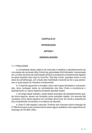 1 - 1
CAPÍTULO 01
INTRODUÇÃO
ARTIGO I
GENERALIDADES
1-1. FINALIDADE
a. A finalidade deste caderno de instrução é detalhar o desdobramento de
uma seção de comando (Seç Cmdo) de subunidade (SU) blindada / mecanizada
em um área de trens de subunidade (ATSU) e esclarecer procedimentos ligados
ao apoio logístico (Ap Log) no nível SU. Tais Seç Cmdo guardam entre si uma
série de semelhanças, em virtude alta mobilidade inerente às SU a que perten-
cem e suas peças de manobra componentes.
b. O espírito aguerrido e arrojado, típico das tropas blindadas e mecaniza-
das, deve contagiar todos os combatentes das Seç Cmdo e condicionar o
planejamento e o apoio logístico prestado àquelas tropas.
c. Ao longo deste trabalho, serão dados exemplos de desdobramento que,
de forma alguma, devem ser tomados como soluções rígidas. Um assunto tão
complexo como apoio logístico em combate deve levar em conta a experiência
dos combatentes envolvidos e os fatores de decisão.
d. Este CI não esgota o assunto. A leitura dos manuais sobre emprego de
FT Bld fornecerá muito conhecimento sobre alguns detalhes mais específicos do
emprego de SU Bld e Mec.
 