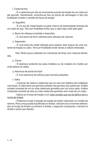 1 - 4
l. Cadernal fixo
- É o cadernal que não se movimenta quando da tração de um cabo por
ele gornido. Geralmente, encontra-se fixo ao ponto de ancoragem e tem por
finalidade inverter o sentido da força de tração.
m. Sapatilho
- É um aro de metal fixado na parte interna da extremidade fechada de
um cabo de aço. Tem por finalidade evitar que o cabo seja roído pelo gato.
n. Barra de reboque (cambão e tesourão)
- É uma barra de ferro utilizada para reboque de viaturas.
o. Separador
- É uma barra de metal utilizada para separar dois braços de uma cor-
rente de tração ou cabo. Tem por finalidade evitar danos à viatura rebocada.
Obs: Muito pouco utilizado em manobras de força com viaturas blinda-
das.
p. Gorne
- É abertura existente da caixa metálica ou de madeira do moitão por
onde passa os cabos.
q. Alavanca de ponta de bizel
- É uma alavanca de esforço para serviços pesados.
r. Talha
- Conjunto de cabos e cadernais que se usa com objetivo de multiplicar
uma força. O cabo deve ser gornido (enfiado nos gornes) nos cadernais. A talha
simples consiste de um ou mais cadernais gornidos com um único cabo. A talha
composta consiste de dois ou mais cadernais gornidos com mais de um cabo.
- Aplica-se a força de tração a um cabo simples que sai da talha e tem o
nome de tirador.
- Podemos mudar a direção de tração do tirador utilizando um moitão de
retorno. Para uma puxada equilibrada no tirador, colocam-se os homens alterna-
dos ao longo do tirador (o primeiro à direita, o segundo à esquerda, o terceiro à
direita e assim por diante).
 