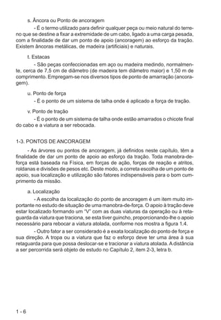 1 - 6
s. Âncora ou Ponto de ancoragem
- É o termo utilizado para definir qualquer peça ou meio natural do terre-
no que se destine a fixar a extremidade de um cabo, ligado a uma carga pesada,
com a finalidade de dar um ponto de apoio (ancoragem) ao esforço da tração.
Existem âncoras metálicas, de madeira (artificiais) e naturais.
t. Estacas
- São peças confeccionadas em aço ou madeira medindo, normalmen-
te, cerca de 7,5 cm de diâmetro (de madeira tem diâmetro maior) e 1,50 m de
comprimento. Empregam-se nos diversos tipos de ponto de amarração (ancora-
gem).
u. Ponto de força
- É o ponto de um sistema de talha onde é aplicado a força de tração.
v. Ponto de tração
- É o ponto de um sistema de talha onde estão amarrados o chicote final
do cabo e a viatura a ser rebocada.
1-3. PONTOS DE ANCORAGEM
- As árvores ou pontos de ancoragem, já definidos neste capítulo, têm a
finalidade de dar um ponto de apoio ao esforço da tração. Toda manobra-de-
força está baseada na Física, em forças de ação, forças de reação e atritos,
roldanas e divisões de pesos etc. Deste modo, a correta escolha de um ponto de
apoio, sua localização e utilização são fatores indispensáveis para o bom cum-
primento da missão.
a. Localização
- A escolha da localização do ponto de ancoragem é um item muito im-
portante no estudo de situação de uma manobra-de-força. O apoio à tração deve
estar localizado formando um “V” com as duas viaturas da operação ou à reta-
guarda da viatura que traciona, se esta tiver guincho, proporcionando-lhe o apoio
necessário para rebocar a viatura atolada, conforme nos mostra a figura 1.4.
- Outro fator a ser considerado é a exata localização do ponto de força e
sua direção. A tropa ou a viatura que faz o esforço deve ter uma área à sua
retaguarda para que possa deslocar-se e tracionar a viatura atolada. A distância
a ser percorrida será objeto de estudo no Capítulo 2, item 2-3, letra b.
 