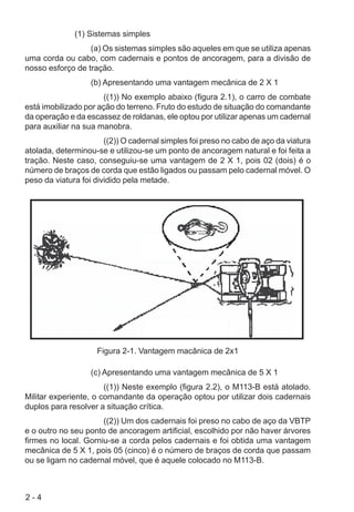 2 - 4
(1) Sistemas simples
(a) Os sistemas simples são aqueles em que se utiliza apenas
uma corda ou cabo, com cadernais e pontos de ancoragem, para a divisão de
nosso esforço de tração.
(b) Apresentando uma vantagem mecânica de 2 X 1
((1)) No exemplo abaixo (figura 2.1), o carro de combate
está imobilizado por ação do terreno. Fruto do estudo de situação do comandante
da operação e da escassez de roldanas, ele optou por utilizar apenas um cadernal
para auxiliar na sua manobra.
((2)) O cadernal simples foi preso no cabo de aço da viatura
atolada, determinou-se e utilizou-se um ponto de ancoragem natural e foi feita a
tração. Neste caso, conseguiu-se uma vantagem de 2 X 1, pois 02 (dois) é o
número de braços de corda que estão ligados ou passam pelo cadernal móvel. O
peso da viatura foi dividido pela metade.
Figura 2-1. Vantagem macânica de 2x1
(c) Apresentando uma vantagem mecânica de 5 X 1
((1)) Neste exemplo (figura 2.2), o M113-B está atolado.
Militar experiente, o comandante da operação optou por utilizar dois cadernais
duplos para resolver a situação crítica.
((2)) Um dos cadernais foi preso no cabo de aço da VBTP
e o outro no seu ponto de ancoragem artificial, escolhido por não haver árvores
firmes no local. Gorniu-se a corda pelos cadernais e foi obtida uma vantagem
mecânica de 5 X 1, pois 05 (cinco) é o número de braços de corda que passam
ou se ligam no cadernal móvel, que é aquele colocado no M113-B.
 