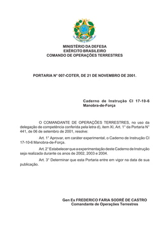 MINISTÉRIO DA DEFESA
EXÉRCITO BRASILEIRO
COMANDO DE OPERAÇÕES TERRESTRES
PORTARIA N° 007-COTER, DE 21 DE NOVEMBRO DE 2001.
Caderno de Instrução CI 17-10-6
Manobra-de-Força
O COMANDANTE DE OPERAÇÕES TERRESTRES, no uso da
delegação de competência conferida pela letra d), item XI, Art. 1° da Portaria N°
441, de 06 de setembro de 2001, resolve:
Art. 1° Aprovar, em caráter experimental, o Caderno de Instrução CI
17-10-6 Manobra-de-Força.
Art.2°EstabelecerqueaexperimentaçãodesteCadernodeInstrução
seja realizada durante os anos de 2002, 2003 e 2004.
Art. 3° Determinar que esta Portaria entre em vigor na data de sua
publicação.
Gen Ex FREDERICO FARIA SODRÉ DE CASTRO
Comandante de Operações Terrestres
 