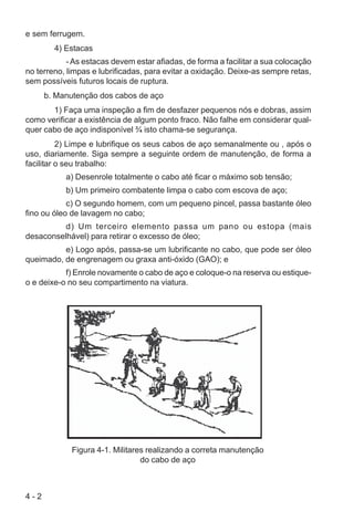 4 - 2
e sem ferrugem.
4) Estacas
- As estacas devem estar afiadas, de forma a facilitar a sua colocação
no terreno, limpas e lubrificadas, para evitar a oxidação. Deixe-as sempre retas,
sem possíveis futuros locais de ruptura.
b. Manutenção dos cabos de aço
1) Faça uma inspeção a fim de desfazer pequenos nós e dobras, assim
como verificar a existência de algum ponto fraco. Não falhe em considerar qual-
quer cabo de aço indisponível ¾ isto chama-se segurança.
2) Limpe e lubrifique os seus cabos de aço semanalmente ou , após o
uso, diariamente. Siga sempre a seguinte ordem de manutenção, de forma a
facilitar o seu trabalho:
a) Desenrole totalmente o cabo até ficar o máximo sob tensão;
b) Um primeiro combatente limpa o cabo com escova de aço;
c) O segundo homem, com um pequeno pincel, passa bastante óleo
fino ou óleo de lavagem no cabo;
d) Um terceiro elemento passa um pano ou estopa (mais
desaconselhável) para retirar o excesso de óleo;
e) Logo após, passa-se um lubrificante no cabo, que pode ser óleo
queimado, de engrenagem ou graxa anti-óxido (GAO); e
f) Enrole novamente o cabo de aço e coloque-o na reserva ou estique-
o e deixe-o no seu compartimento na viatura.
Figura 4-1. Militares realizando a correta manutenção
do cabo de aço
 