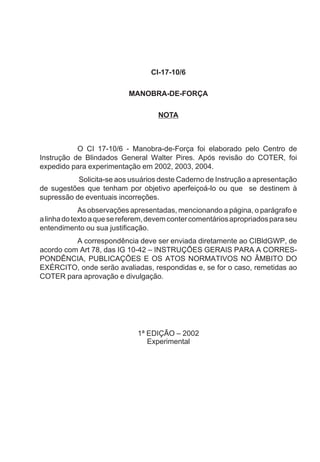 CI-17-10/6
MANOBRA-DE-FORÇA
NOTA
O CI 17-10/6 - Manobra-de-Força foi elaborado pelo Centro de
Instrução de Blindados General Walter Pires. Após revisão do COTER, foi
expedido para experimentação em 2002, 2003, 2004.
Solicita-se aos usuários deste Caderno de Instrução a apresentação
de sugestões que tenham por objetivo aperfeiçoá-lo ou que se destinem à
supressão de eventuais incorreções.
As observações apresentadas, mencionando a página, o parágrafo e
alinhadotextoaquesereferem,devemcontercomentáriosapropriadosparaseu
entendimento ou sua justificação.
A correspondência deve ser enviada diretamente ao CIBldGWP, de
acordo com Art 78, das IG 10-42 – INSTRUÇÕES GERAIS PARA A CORRES-
PONDÊNCIA, PUBLICAÇÕES E OS ATOS NORMATIVOS NO ÂMBITO DO
EXÉRCITO, onde serão avaliadas, respondidas e, se for o caso, remetidas ao
COTER para aprovação e divulgação.
1ª EDIÇÃO – 2002
Experimental
 