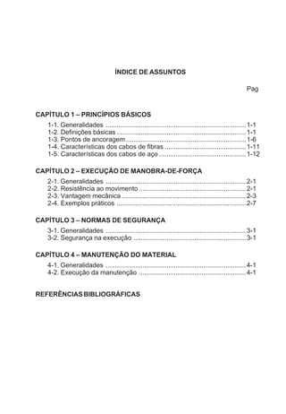 ÍNDICE DE ASSUNTOS
Pag
CAPÍTULO 1 – PRINCÍPIOS BÁSICOS
1-1. Generalidades ............................................................................1-1
1-2. Definições básicas ......................................................................1-1
1-3. Pontos de ancoragem .................................................................1-6
1-4. Características dos cabos de fibras ............................................1-11
1-5. Características dos cabos de aço ...............................................1-12
CAPÍTULO 2 – EXECUÇÃO DE MANOBRA-DE-FORÇA
2-1. Generalidades ............................................................................2-1
2-2. Resistência ao movimento ..........................................................2-1
2-3. Vantagem mecânica ...................................................................2-3
2-4. Exemplos práticos ......................................................................2-7
CAPÍTULO 3 – NORMAS DE SEGURANÇA
3-1. Generalidades ............................................................................3-1
3-2. Segurança na execução .............................................................3-1
CAPÍTULO 4 – MANUTENÇÃO DO MATERIAL
4-1. Generalidades ............................................................................4-1
4-2. Execução da manutenção ..........................................................4-1
REFERÊNCIASBIBLIOGRÁFICAS
 