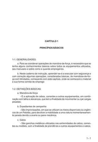 1 - 1
CAPÍTULO 1
PRINCÍPIOS BÁSICOS
1-1. GENERALIDADES
a. Para se coordenar operações de manobra-de-força, é necessário que se
tenha alguns conhecimentos básicos sobre todos os equipamentos utilizados,
seu manuseio e sobre como e quando empregá-los.
b. Neste caderno de instrução, aprender-se-á a executar com segurança e
com correção algumas operações, consideradas básicas, de manobras-de-for-
ça com blindados, começando com este capítulo, onde se conhecerá o material
e sua forma correta de emprego
1-2. DEFINIÇÕES BÁSICAS
a. Manobra-de-força
- É a aplicação de cabos, correntes e outros equipamentos, em combi-
nação com talha e alavancas, que tem a finalidade de movimentar ou içar cargas
pesadas.
b. Expedientes de campanha
- São improvisações, em que se utilizam os meios disponíveis ou orgâni-
cos de um Pelotão, para devolver a mobilidade a uma viatura momentaneamen-
te parada devido a avaria ou pane mecânica.
c. Gatos
- São ganchos metálicos utilizados nas extremidades de cabos, corren-
tes ou moitões, com a finalidade de prendê-los a outros equipamentos e cabos.
 