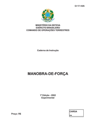 MINISTÉRIO DA DEFESA
EXÉRCITO BRASILEIRO
COMANDO DE OPERAÇÕES TERRESTRES
Caderno de Instrução
MANOBRA-DE-FORÇA
1ª Edição - 2002
Experimental
CI 17-10/6
Preço: R$
CARGA
EM______________
 