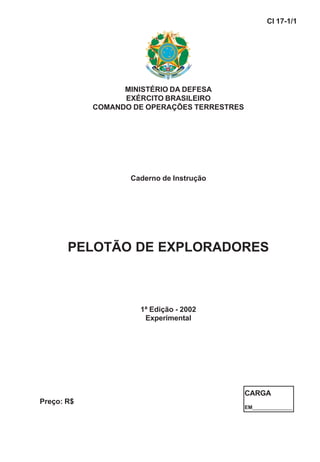 MINISTÉRIO DA DEFESA
EXÉRCITO BRASILEIRO
COMANDO DE OPERAÇÕES TERRESTRES
Caderno de Instrução
PELOTÃO DE EXPLORADORES
1ª Edição - 2002
Experimental
CI 17-1/1
Preço: R$
CARGA
EM______________
 