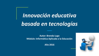 Innovación educativa
basada en tecnologías
Autor: Brenda Lugo
Módulo: Informática Aplicada a la Educación
Año 2016
 