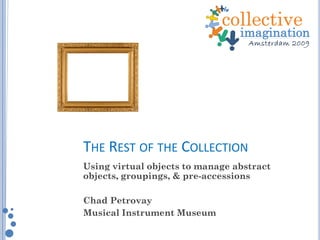 THE REST OF THE COLLECTION
Using virtual objects to manage abstract
objects, groupings, & pre-accessions
Chad Petrovay
Musical Instrument Museum
 