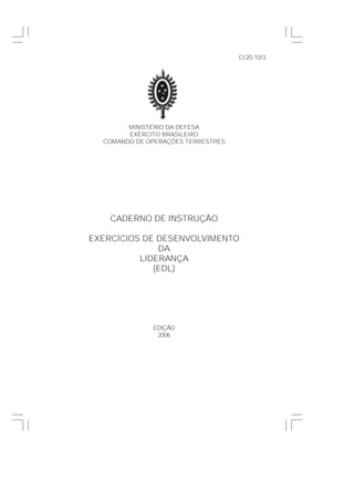 MINISTÉRIO DA DEFESA
EXÉRCITO BRASILEIRO
COMANDO DE OPERAÇÕES TERRESTRES
CADERNO DE INSTRUÇÃO
EXERCÍCIOS DE DESENVOLVIMENTO
DA
LIDERANÇA
(EDL)
EDIÇÃO
2006
CI20-10/3
 
