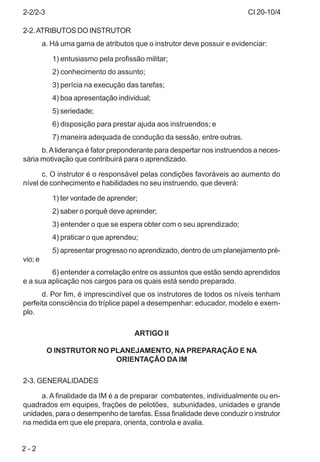 CI 20-10/4
2 - 2
2-2.ATRIBUTOS DO INSTRUTOR
a. Há uma gama de atributos que o instrutor deve possuir e evidenciar:
1) entusiasmo pela profissão militar;
2) conhecimento do assunto;
3) perícia na execução das tarefas;
4) boa apresentação individual;
5) seriedade;
6) disposição para prestar ajuda aos instruendos; e
7) maneira adequada de condução da sessão, entre outras.
b.Aliderança é fator preponderante para despertar nos instruendos a neces-
sária motivação que contribuirá para o aprendizado.
c. O instrutor é o responsável pelas condições favoráveis ao aumento do
nível de conhecimento e habilidades no seu instruendo, que deverá:
1) ter vontade de aprender;
2) saber o porquê deve aprender;
3) entender o que se espera obter com o seu aprendizado;
4) praticar o que aprendeu;
5) apresentar progresso no aprendizado, dentro de um planejamento pré-
vio; e
6) entender a correlação entre os assuntos que estão sendo aprendidos
e a sua aplicação nos cargos para os quais está sendo preparado.
d. Por fim, é imprescindível que os instrutores de todos os níveis tenham
perfeita consciência do tríplice papel a desempenhar: educador, modelo e exem-
plo.
ARTIGO II
O INSTRUTOR NO PLANEJAMENTO, NA PREPARAÇÃO E NA
ORIENTAÇÃO DA IM
2-3. GENERALIDADES
a. A finalidade da IM é a de preparar combatentes, individualmente ou en-
quadrados em equipes, frações de pelotões, subunidades, unidades e grande
unidades, para o desempenho de tarefas. Essa finalidade deve conduzir o instrutor
na medida em que ele prepara, orienta, controla e avalia.
2-2/2-3
 