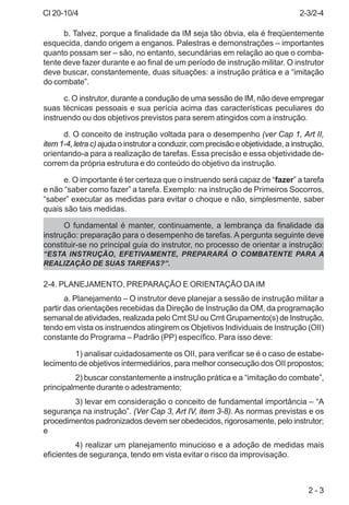 CI 20-10/4
2 - 3
b. Talvez, porque a finalidade da IM seja tão óbvia, ela é freqüentemente
esquecida, dando origem a enganos. Palestras e demonstrações – importantes
quanto possam ser – são, no entanto, secundárias em relação ao que o comba-
tente deve fazer durante e ao final de um período de instrução militar. O instrutor
deve buscar, constantemente, duas situações: a instrução prática e a “imitação
do combate”.
c. O instrutor, durante a condução de uma sessão de IM, não deve empregar
suas técnicas pessoais e sua perícia acima das características peculiares do
instruendo ou dos objetivos previstos para serem atingidos com a instrução.
d. O conceito de instrução voltada para o desempenho (ver Cap 1, Art II,
item 1-4, letra c) ajuda o instrutor a conduzir, com precisão e objetividade, a instrução,
orientando-a para a realização de tarefas. Essa precisão e essa objetividade de-
correm da própria estrutura e do conteúdo do objetivo da instrução.
e. O importante é ter certeza que o instruendo será capaz de “fazer” a tarefa
e não “saber como fazer” a tarefa. Exemplo: na instrução de Primeiros Socorros,
“saber” executar as medidas para evitar o choque e não, simplesmente, saber
quais são tais medidas.
O fundamental é manter, continuamente, a lembrança da finalidade da
instrução: preparação para o desempenho de tarefas. A pergunta seguinte deve
constituir-se no principal guia do instrutor, no processo de orientar a instrução:
“ESTA INSTRUÇÃO, EFETIVAMENTE, PREPARARÁ O COMBATENTE PARA A
REALIZAÇÃO DE SUAS TAREFAS?”.
2-4. PLANEJAMENTO, PREPARAÇÃO E ORIENTAÇÃO DAIM
a. Planejamento – O instrutor deve planejar a sessão de instrução militar a
partir das orientações recebidas da Direção de Instrução da OM, da programação
semanal de atividades, realizada pelo Cmt SU ou Cmt Grupamento(s) de Instrução,
tendo em vista os instruendos atingirem os Objetivos Individuais de Instrução (OII)
constante do Programa – Padrão (PP) específico. Para isso deve:
1) analisar cuidadosamente os OII, para verificar se é o caso de estabe-
lecimento de objetivos intermediários, para melhor consecução dos OII propostos;
2) buscar constantemente a instrução prática e a “imitação do combate”,
principalmente durante o adestramento;
3) levar em consideração o conceito de fundamental importância – “A
segurança na instrução”. (Ver Cap 3, Art IV, item 3-8). As normas previstas e os
procedimentos padronizados devem ser obedecidos, rigorosamente, pelo instrutor;
e
4) realizar um planejamento minucioso e a adoção de medidas mais
eficientes de segurança, tendo em vista evitar o risco da improvisação.
2-3/2-4
 