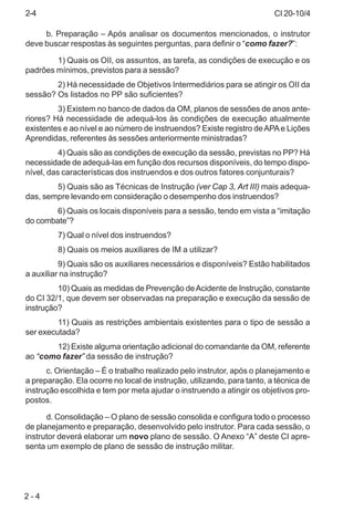 CI 20-10/4
2 - 4
b. Preparação – Após analisar os documentos mencionados, o instrutor
deve buscar respostas às seguintes perguntas, para definir o “como fazer?”:
1) Quais os OII, os assuntos, as tarefa, as condições de execução e os
padrões mínimos, previstos para a sessão?
2) Há necessidade de Objetivos Intermediários para se atingir os OII da
sessão? Os listados no PP são suficientes?
3) Existem no banco de dados da OM, planos de sessões de anos ante-
riores? Há necessidade de adequá-los às condições de execução atualmente
existentes e ao nível e ao número de instruendos? Existe registro deAPAe Lições
Aprendidas, referentes às sessões anteriormente ministradas?
4) Quais são as condições de execução da sessão, previstas no PP? Há
necessidade de adequá-las em função dos recursos disponíveis, do tempo dispo-
nível, das características dos instruendos e dos outros fatores conjunturais?
5) Quais são as Técnicas de Instrução (ver Cap 3, Art III) mais adequa-
das, sempre levando em consideração o desempenho dos instruendos?
6) Quais os locais disponíveis para a sessão, tendo em vista a “imitação
do combate”?
7) Qual o nível dos instruendos?
8) Quais os meios auxiliares de IM a utilizar?
9) Quais são os auxiliares necessários e disponíveis? Estão habilitados
a auxiliar na instrução?
10) Quais as medidas de Prevenção deAcidente de Instrução, constante
do CI 32/1, que devem ser observadas na preparação e execução da sessão de
instrução?
11) Quais as restrições ambientais existentes para o tipo de sessão a
ser executada?
12) Existe alguma orientação adicional do comandante da OM, referente
ao “como fazer” da sessão de instrução?
c. Orientação – É o trabalho realizado pelo instrutor, após o planejamento e
a preparação. Ela ocorre no local de instrução, utilizando, para tanto, a técnica de
instrução escolhida e tem por meta ajudar o instruendo a atingir os objetivos pro-
postos.
d. Consolidação – O plano de sessão consolida e configura todo o processo
de planejamento e preparação, desenvolvido pelo instrutor. Para cada sessão, o
instrutor deverá elaborar um novo plano de sessão. O Anexo “A” deste CI apre-
senta um exemplo de plano de sessão de instrução militar.
2-4
 