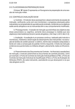 CI 20-10/4
2 - 5
2-5. FLUXOGRAMADAPREPARAÇÃO DAIM
OAnexo “B” deste CI apresenta um fluxograma da preparação de uma ses-
são de instrução militar.
2-6. CONTROLE EAVALIAÇÃO DAIM
a. Controle – O instrutor deve acompanhar o desenvolvimento da sessão de
instrução, verificando, junto com o(s) monitor(es), o progresso alcançado pelos
instruendos na compreensão do que está sendo ensinado, conferindo se os objetivos
estão sendo atingidos e se os instruendos têm o seu comportamento modificado.
b. Prosseguimento –Asessão de instrução que dá ênfase aos objetivos das
áreas psicomotora ou cognitiva, somente deve prosseguir à medida que o(s)
objetivo(s) intermediário(s) for(em) sendo atingido(s). (Ver Cap 3, Art II, item 3-3).
c.Avaliação –Aavaliação é um processo contínuo, realizado pelo instrutor e
monitor(es), mediante a observação do desempenho dos instruendos na execu-
ção de tarefas de caráter pessoal e coletivo, dentro das condições estipuladas e
tendo em vista a consecução do padrão mínimo requerido. O êxito da instrução
evidencia-se quando todos os militares atingem, plenamente, todos os OII previs-
tos.
d. Preenchimento dos Documentos de Controle –Ao final da(s) sessão(ões)
de instrução, o instrutor preencherá os documentos de controle previstos, como
por exemplo: a Ficha de Controle da Instrução Individual Básica (FIB), a Ficha de
Controle da Instrução Individual de Qualificação (FIQ) e a Ficha de Avaliação de
Atributos (FAAT), de cada instruendo, assinalando os que alcançaram e os que
não atingiram os OII.
2-5/2-6
 