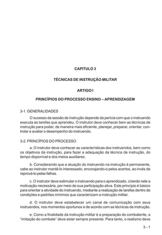 3 - 1
CAPITULO 3
TÉCNICAS DE INSTRUÇÃO MILITAR
ARTIGO I
PRINCÍPIOS DO PROCESSO ENSINO – APRENDIZAGEM
3-1. GENERALIDADES
O sucesso da sessão de instrução depende da perícia com que o instruendo
executa as tarefas que aprendeu. O instrutor deve conhecer bem as técnicas de
instrução para poder, de maneira mais eficiente, planejar, preparar, orientar, con-
trolar e avaliar o desempenho do instruendo.
3-2. PRINCÍPIOS DO PROCESSO
a. O instrutor deve conhecer as características dos instruendos, bem como
os objetivos da instrução, para fazer a adequação da técnica de instrução, do
tempo disponível e dos meios auxiliares.
b. Considerando que a atuação do instruendo na instrução é permanente,
cabe ao instrutor mantê-lo interessado, encorajando-o pelos acertos, ao invés de
reprová-lo pelas falhas.
c. O instrutor deve estimular o instruendo para o aprendizado, criando nele a
motivação necessária, por meio de sua participação ativa. Este princípio é básico
para orientar a atividade do instruendo, mediante a realização de tarefas dentro de
condições e padrões mínimos que caracterizam a instrução militar.
d. O instrutor deve estabelecer um canal de comunicação com seus
instruendos, nos momentos oportunos e de acordo com as técnicas de instrução.
e. Como a finalidade da instrução militar é a preparação do combatente, a
“imitação do combate” deve estar sempre presente. Para tanto, o realismo deve
 