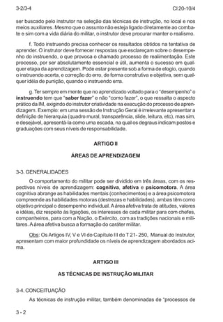 CI 20-10/4
3 - 2
ser buscado pelo instrutor na seleção das técnicas de instrução, no local e nos
meios auxiliares. Mesmo que o assunto não esteja ligado diretamente ao comba-
te e sim com a vida diária do militar, o instrutor deve procurar manter o realismo.
f. Todo instruendo precisa conhecer os resultados obtidos na tentativa de
aprender. O instrutor deve fornecer respostas que esclareçam sobre o desempe-
nho do instruendo, o que provoca o chamado processo de realimentação. Este
processo, por ser absolutamente essencial e útil, aumenta o sucesso em qual-
quer etapa da aprendizagem. Pode estar presente sob a forma de elogio, quando
o instruendo acerta, e correção do erro, de forma construtiva e objetiva, sem qual-
quer idéia de punição, quando o instruendo erra.
g. Ter sempre em mente que no aprendizado voltado para o “desempenho” o
instruendo tem que “saber fazer” e não “como fazer”, o que ressalta o aspecto
prático da IM, exigindo do instrutor criatividade na execução do processo de apren-
dizagem. Exemplo: em uma sessão de Instrução Geral é irrelevante apresentar a
definição de hierarquia (quadro mural, transparência, slide, leitura, etc), mas sim,
e desejável, apresentá-la como uma escada, na qual os degraus indicam postos e
graduações com seus níveis de responsabilidade.
ARTIGO II
ÁREAS DE APRENDIZAGEM
3-3. GENERALIDADES
O comportamento do militar pode ser dividido em três áreas, com os res-
pectivos níveis de aprendizagem: cognitiva, afetiva e psicomotora. A área
cognitiva abrange as habilidades mentais (conhecimentos) e a área psicomotora
compreende as habilidades motoras (destrezas e habilidades), ambas têm como
objetivo principal o desempenho individual.Aárea afetiva trata de atitudes, valores
e idéias, diz respeito às ligações, os interesses de cada militar para com chefes,
companheiros, para com a Nação, o Exército, com as tradições nacionais e mili-
tares. Aárea afetiva busca a formação do caráter militar.
Obs: Os Artigos IV, V e VI do Capítulo III do T 21- 250, Manual do Instrutor,
apresentam com maior profundidade os níveis de aprendizagem abordados aci-
ma.
ARTIGO III
AS TÉCNICAS DE INSTRUÇÃO MILITAR
3-4. CONCEITUAÇÃO
As técnicas de instrução militar, também denominadas de “processos de
3-2/3-4
 
