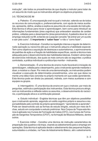CI 20-10/4
3 - 3
instrução”, são todos os procedimentos de que dispõe o instrutor para tratar de
um assunto de modo que os instruendos atinjam os objetivos propostos.
3-5. TÉCNICAS DE IM
a. Palestra - É uma exposição oral na qual o instrutor, valendo-se de todos
os recursos de comunicação e, preferencialmente, com ajuda de meios auxilia-
res, apresenta, define, analisa e explica os assuntos de uma sessão de instrução.
Esta técnica é eficaz para iniciar a aprendizagem, bem como para introduzir as
informações fundamentais (área cognitiva) que antecedem sessões de caráter
prático, voltadas para o desempenho (área psicomotora). A palestra deve ter um
emprego reduzido na IM, evitando-se o popular conceito “de entrar por um ouvido
e sair pelo outro”. O importante é “saber fazer” e não o “como fazer”.
b. Exercício Individual - Constitui na repetição intensa e regular de determi-
nada operação ou raciocínio até que o instruendo adquira a habilidade especial.
Tem como objetivos a aquisição de destrezas e automatismos, o aprimoramento
de padrões de ação e a fixação de habilidades específicas, sendo a técnica mais
adequada para o desenvolvimento das habilidades básicas. Existem vários tipos
de exercícios individuais, dos quais os mais comuns são os seguintes: a prática
controlada, a prática individual e a prática tipo monitor - instruendo.
c. Demonstração - É uma técnica de ensino muito favorável à iniciação da
aprendizagem, voltada para o desempenho, pois o instruendo aprende mediante o
dizer, o mostrar e o fazer. Por meio de uma demonstração, os instruendos podem
visualizar a execução de determinados procedimentos, uma vez que deixa na
mente uma idéia mais concreta no próprio momento em que estão aprendendo.
Esta técnica pode ser direta (ou pessoal), indireta, com meios auxiliares e com
equipes ou grupos.
d. Interrogatório - É uma técnica de ensino em que o instrutor, por meio de
perguntas, estimula a participação dos instruendos. Esta técnica procura atingir,
com os instruendos a reflexão sobre os assuntos, o desenvolvimento do raciocí-
nio, a participação ativa e a contribuição pessoal.
e. Estudo individual - Engloba técnicas que têm por objetivos possibilitar
que o instruendo aprenda, seguindo um estilo cognitivo próprio e assuma a res-
ponsabilidade pelo controle da própria aprendizagem: “aprendendo a aprender”.
Pode ser desenvolvido sob as formas de estudo dirigido, estudo por meio de fi-
chas, estudo em computador e estudo preliminar. Nos Corpos de Tropa esta téc-
nica é aplicada nos Cursos de Formação de Cabos (CFC), nos Cursos de Forma-
ção de Sargentos Temporários (CFST), na formação de Músicos Militares, dentre
outros.
f. Exercício militar - Constitui uma técnica de instrução característica da
preparação dos quadros e da tropa, visando ao adestramento para o emprego em
operações. Esta técnica é aplicada desde o adestramento das pequenas frações,
subunidades e unidades, na Fase de Adestramento Básico, até o adestramento
3-4/3-5
 
